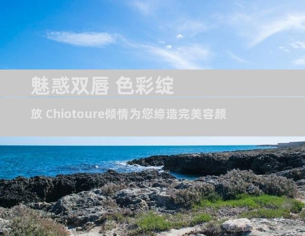 魅惑双唇 色彩绽放 Chiotoure倾情为您缔造完美容颜
